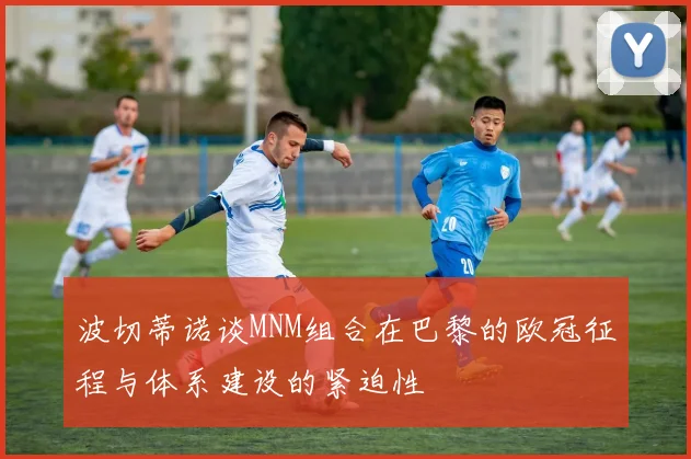 波切蒂诺谈MNM组合在巴黎的欧冠征程与体系建设的紧迫性