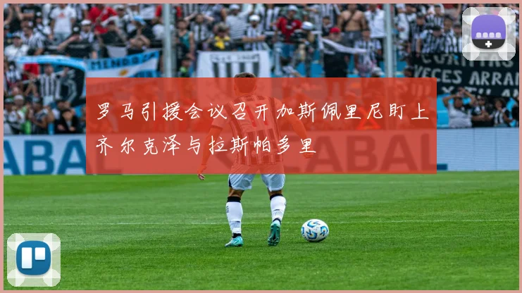 罗马引援会议召开加斯佩里尼盯上齐尔克泽与拉斯帕多里