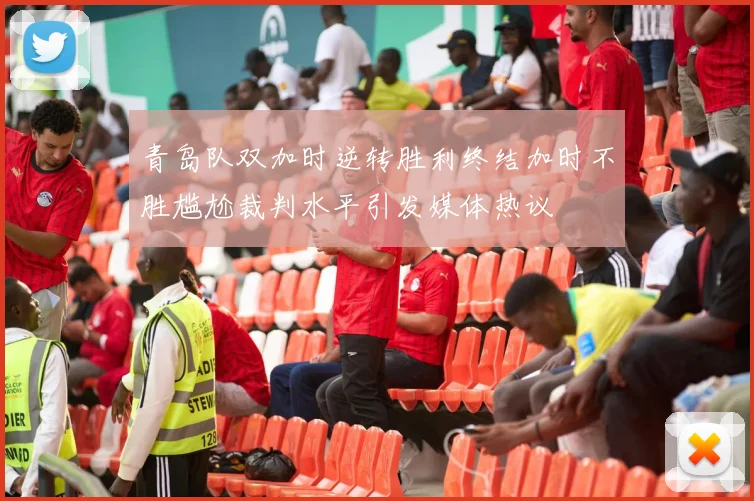 青岛队双加时逆转胜利终结加时不胜尴尬裁判水平引发媒体热议