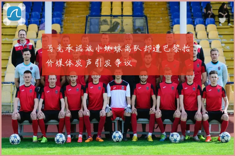 马竞承诺放小蜘蛛离队却遭巴黎抬价媒体发声引发争议