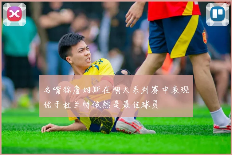 名嘴称詹姆斯在湖火系列赛中表现优于杜兰特依然是最佳球员