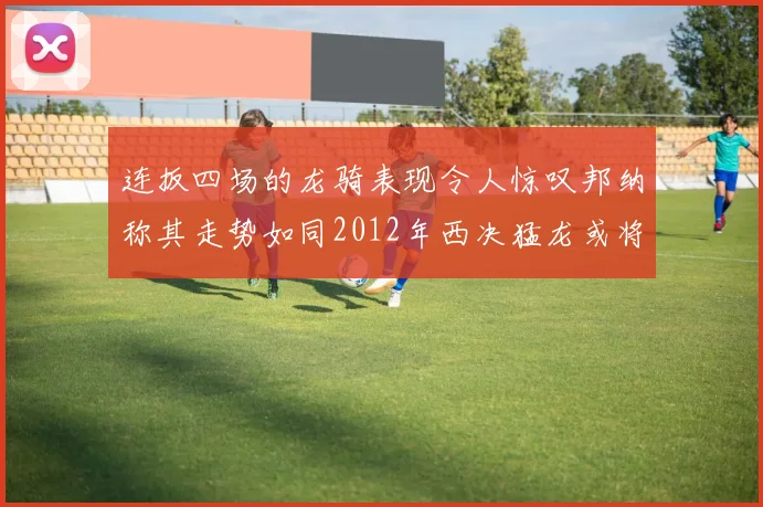 连扳四场的龙骑表现令人惊叹邦纳称其走势如同2012年西决猛龙或将顺利晋级