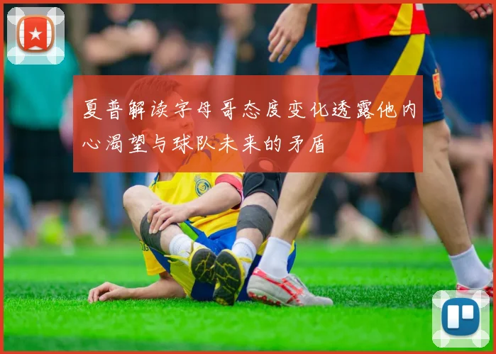 夏普解读字母哥态度变化透露他内心渴望与球队未来的矛盾