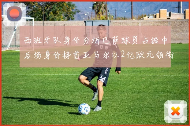 西班牙队身价分析巴萨球员占据中后场身价榜首亚马尔以2亿欧元领衔