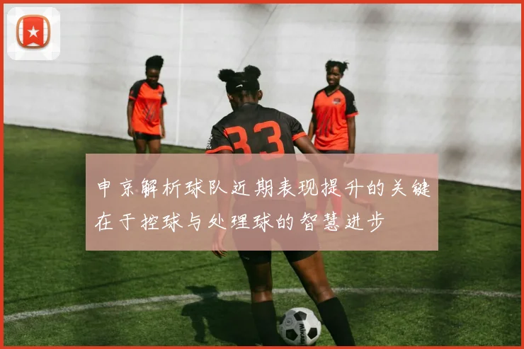申京解析球队近期表现提升的关键在于控球与处理球的智慧进步