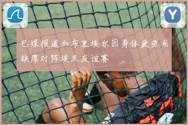 巴媒报道加布里埃尔因身体疲劳或缺席对阵埃及友谊赛