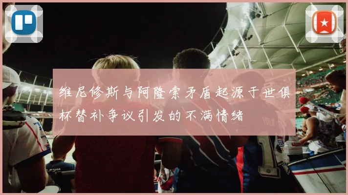 维尼修斯与阿隆索矛盾起源于世俱杯替补争议引发的不满情绪