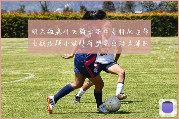 明天雄鹿对决骑士字母哥特纳吉昂出战成疑小波特有望复出助力球队