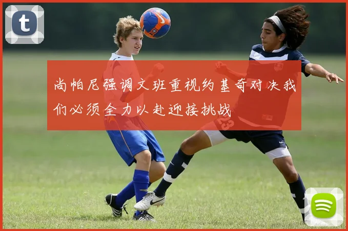 尚帕尼强调文班重视约基奇对决我们必须全力以赴迎接挑战