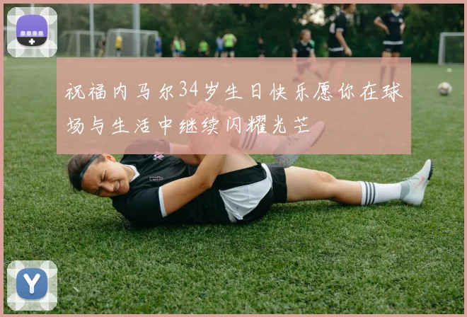 祝福内马尔34岁生日快乐愿你在球场与生活中继续闪耀光芒