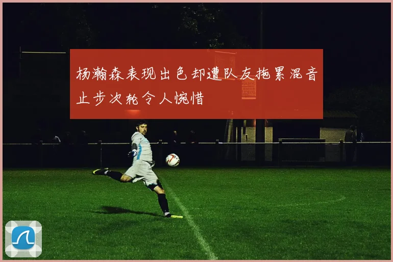 杨瀚森表现出色却遭队友拖累混音止步次轮令人惋惜