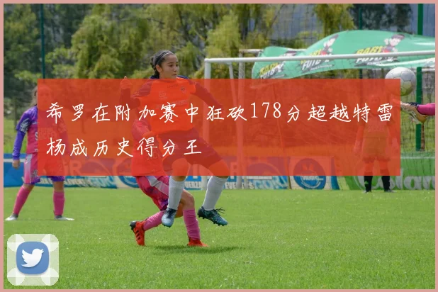 希罗在附加赛中狂砍178分超越特雷杨成历史得分王