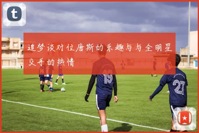 追梦谈对位唐斯的乐趣与与全明星交手的热情
