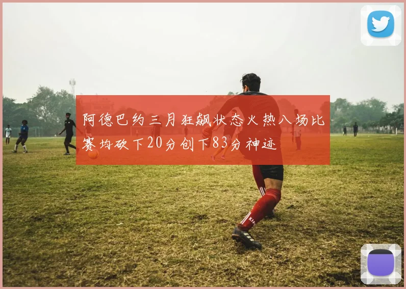 阿德巴约三月狂飙状态火热八场比赛均砍下20分创下83分神迹