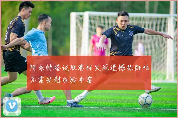 阿尔特塔谈联赛杯失冠遗憾称凯帕无需安慰经验丰富