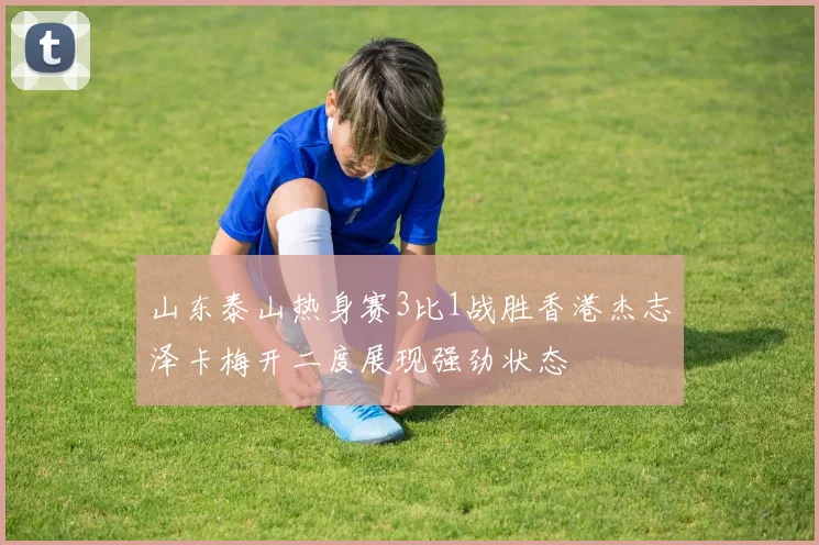 山东泰山热身赛3比1战胜香港杰志泽卡梅开二度展现强劲状态