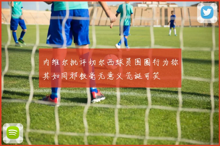 内维尔批评切尔西球员围圈行为称其如同邪教毫无意义荒诞可笑