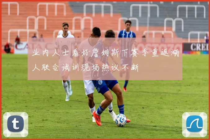 业内人士看好詹姆斯下赛季重返湖人联合试训现场热议不断