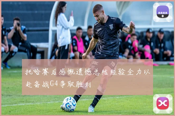 托哈赛后感慨遗憾总结经验全力以赴备战G4争取胜利