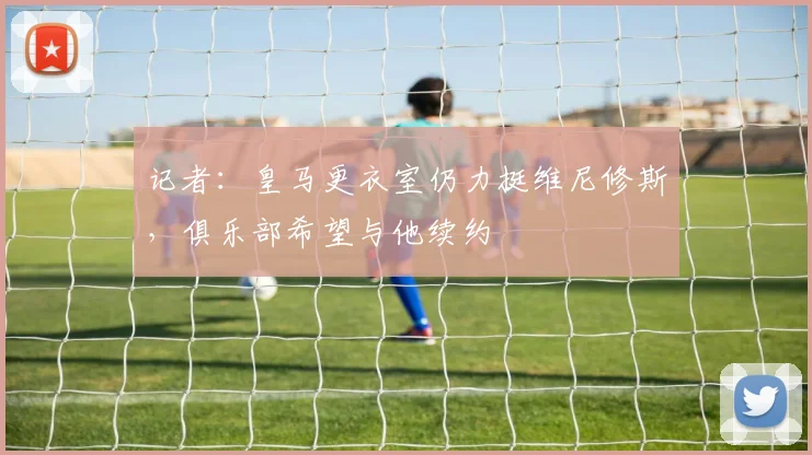 记者：皇马更衣室仍力挺维尼修斯，俱乐部希望与他续约