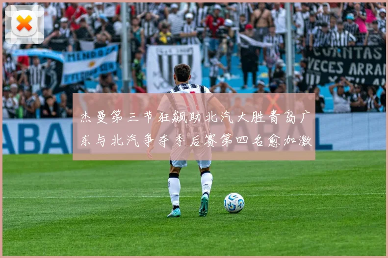 杰曼第三节狂飙助北汽大胜青岛广东与北汽争夺季后赛第四名愈加激烈